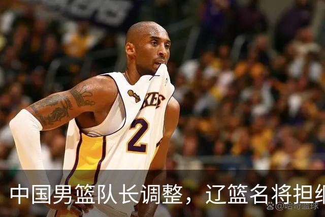 中国男篮队长调整，辽篮名将担纲！