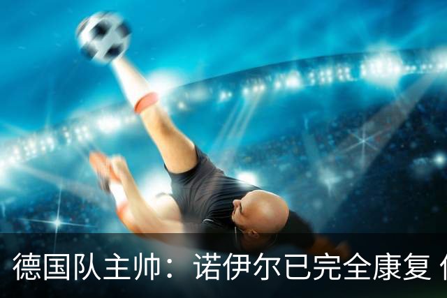 德国队主帅：诺伊尔已完全康复 他的身体状态可以首发