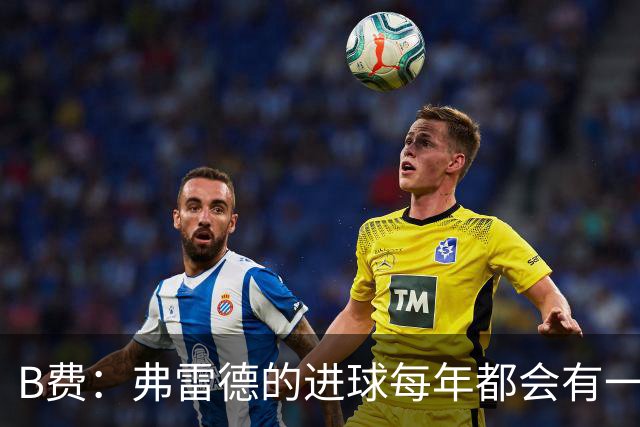 B费：弗雷德的进球每年都会有一次 他配得上赞美